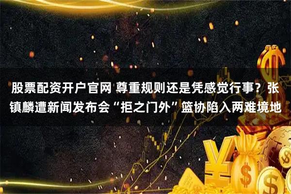 股票配资开户官网 尊重规则还是凭感觉行事?张镇麟遭新闻发布会“拒之门外”篮协陷入两难境地