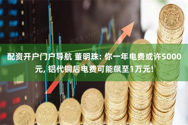 配资开户门户导航 董明珠: 你一年电费或许5000元, 铝代铜后电费可能飙至1万元!