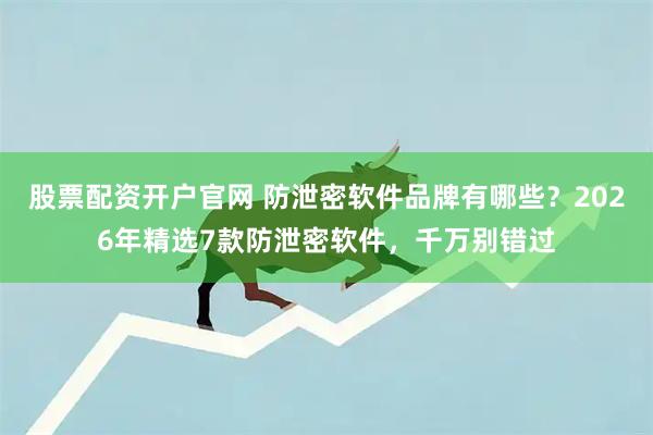 股票配资开户官网 防泄密软件品牌有哪些？2026年精选7款防泄密软件，千万别错过