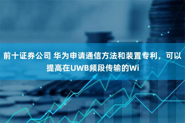 前十证券公司 华为申请通信方法和装置专利，可以提高在UWB频段传输的Wi