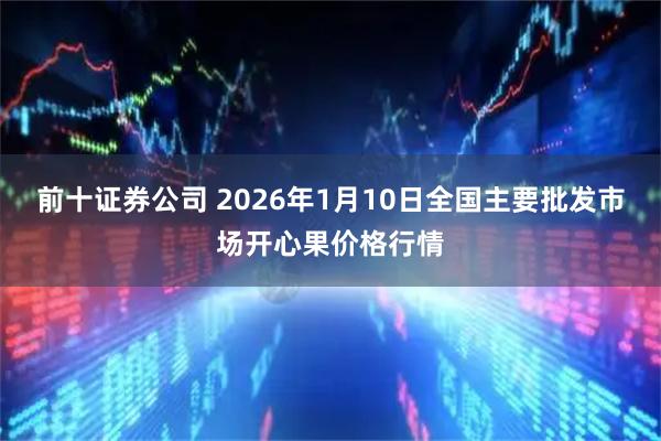 前十证券公司 2026年1月10日全国主要批发市场开心果价格行情
