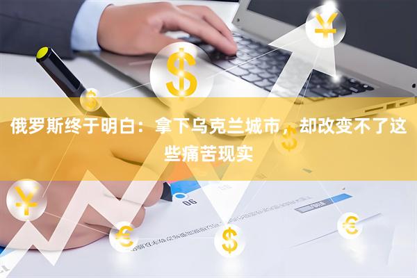 俄罗斯终于明白：拿下乌克兰城市，却改变不了这些痛苦现实