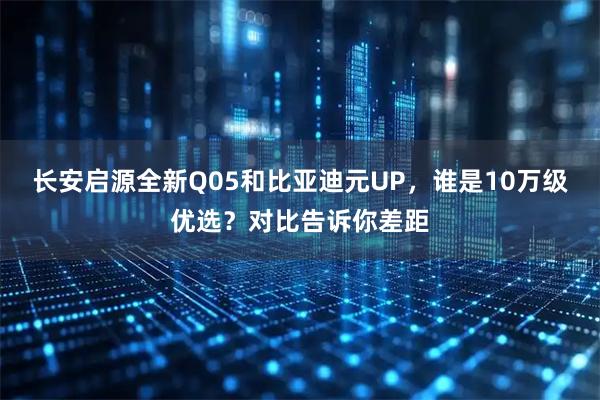 长安启源全新Q05和比亚迪元UP，谁是10万级优选？对比告诉你差距