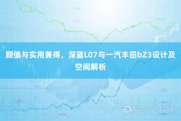 颜值与实用兼得，深蓝L07与一汽丰田bZ3设计及空间解析