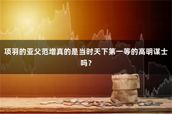 项羽的亚父范增真的是当时天下第一等的高明谋士吗?