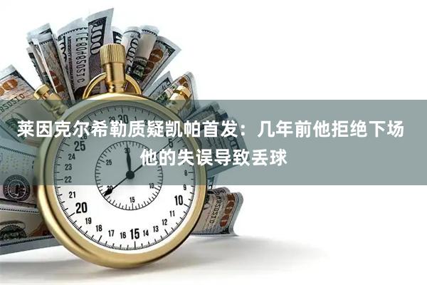 莱因克尔希勒质疑凯帕首发:几年前他拒绝下场 他的失误导致丢球