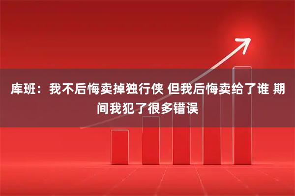 库班:我不后悔卖掉独行侠 但我后悔卖给了谁 期间我犯了很多错误