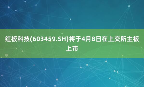 红板科技(603459.SH)将于4月8日在上交所主板上市