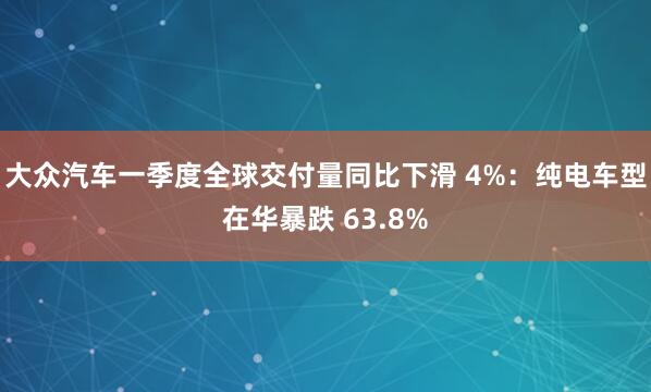大众汽车一季度全球交付量同比下滑 4%:纯电车型在华暴跌 63.8%
