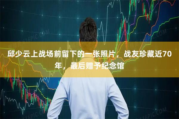 邱少云上战场前留下的一张照片，战友珍藏近70年，最后赠予纪念馆