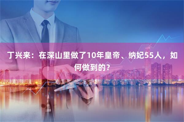 丁兴来：在深山里做了10年皇帝、纳妃55人，如何做到的？