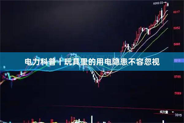 电力科普丨玩具里的用电隐患不容忽视