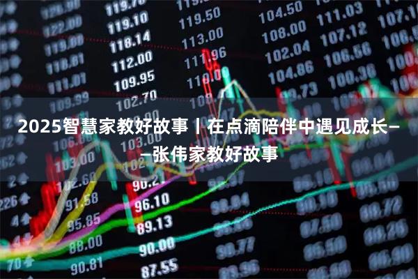 2025智慧家教好故事丨在点滴陪伴中遇见成长——张伟家教好故事