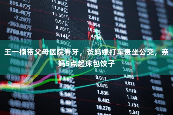 王一楠带父母医院看牙，爸妈嫌打车贵坐公交，亲妈5点起床包饺子
